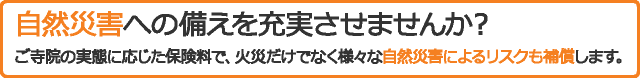 自然災害への備えを充実させませんか？ご寺院の実態に応じた保険料で、火災だけでなく様々な自然災害によるリスクも補償します