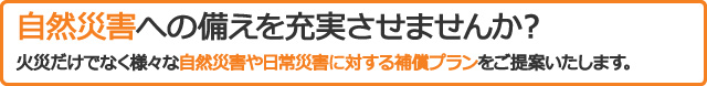 自然災害への備えを充実させませんか？火災だけでなく様々な自然災害や日常災害対する補償プランをご提案いたします