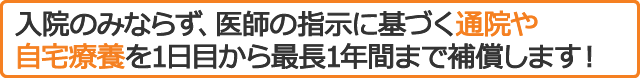 入院のみならず、医師の指示に基づく通院や自宅療養を1日目から最長1年間まで補償します！