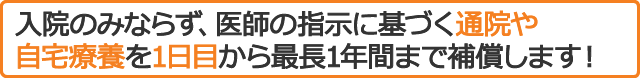 入院のみならず、医師の指示に基づく通院や自宅療養を1日目から最長1年間まで補償します！